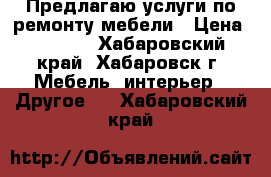 Предлагаю услуги по ремонту мебели › Цена ­ 1 000 - Хабаровский край, Хабаровск г. Мебель, интерьер » Другое   . Хабаровский край